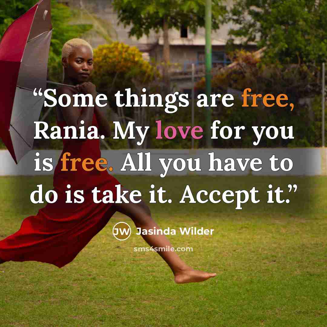 “Some things are free, Rania. My love for you is free. All you have to do is take it. Accept it.” quote by Jasinda Wilder