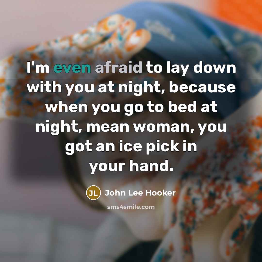 “I'm even afraid to lay down with you at night, because when you go to bed at night, mean woman, you got an ice pick in your hand.” quote by John Lee Hooker