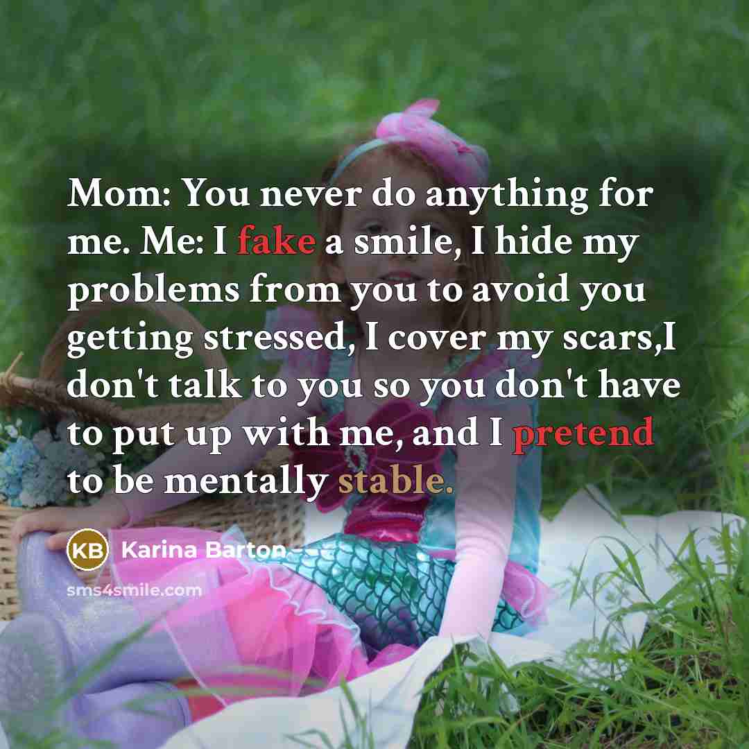 “Mom: You never do anything for me. Me: I fake a smile, I hide my problems from you to avoid you getting stressed, I cover my scars,I don't talk to you so you don't have to put up with me, and I pretend to be mentally stable.” quote by Karina Barton