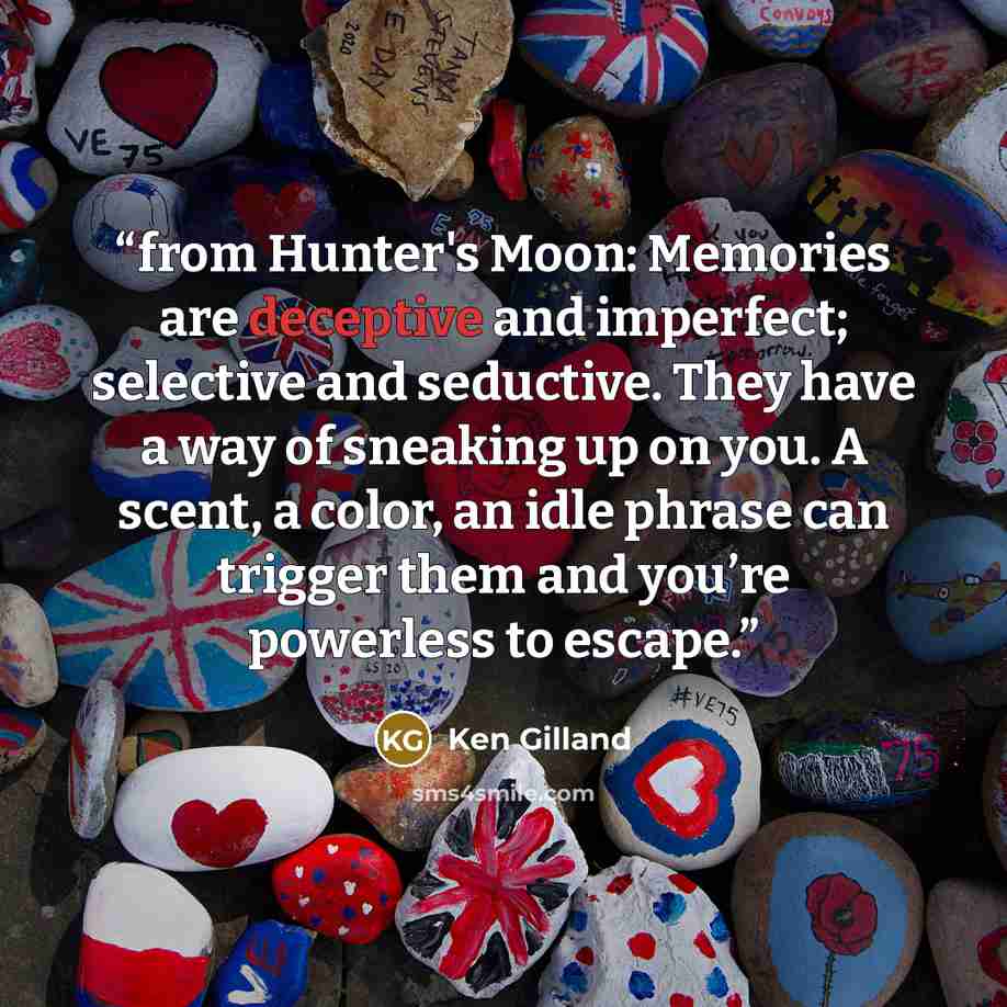 “from Hunter's Moon: Memories are deceptive and imperfect; selective and seductive. They have a way of sneaking up on you. A scent, a color, an idle phrase can trigger them and you’re powerless to escape.” quote by Ken Gilland