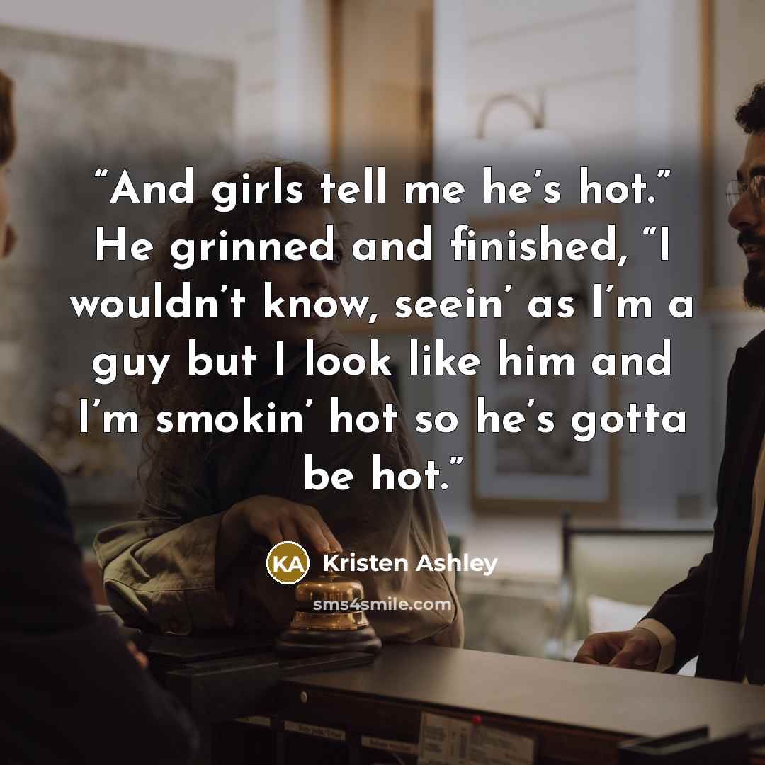“And girls tell me he’s hot.” He grinned and finished, “I wouldn’t know, seein’ as I’m a guy but I look like him and I’m smokin’ hot so he’s gotta be hot.” quote by Kristen Ashley