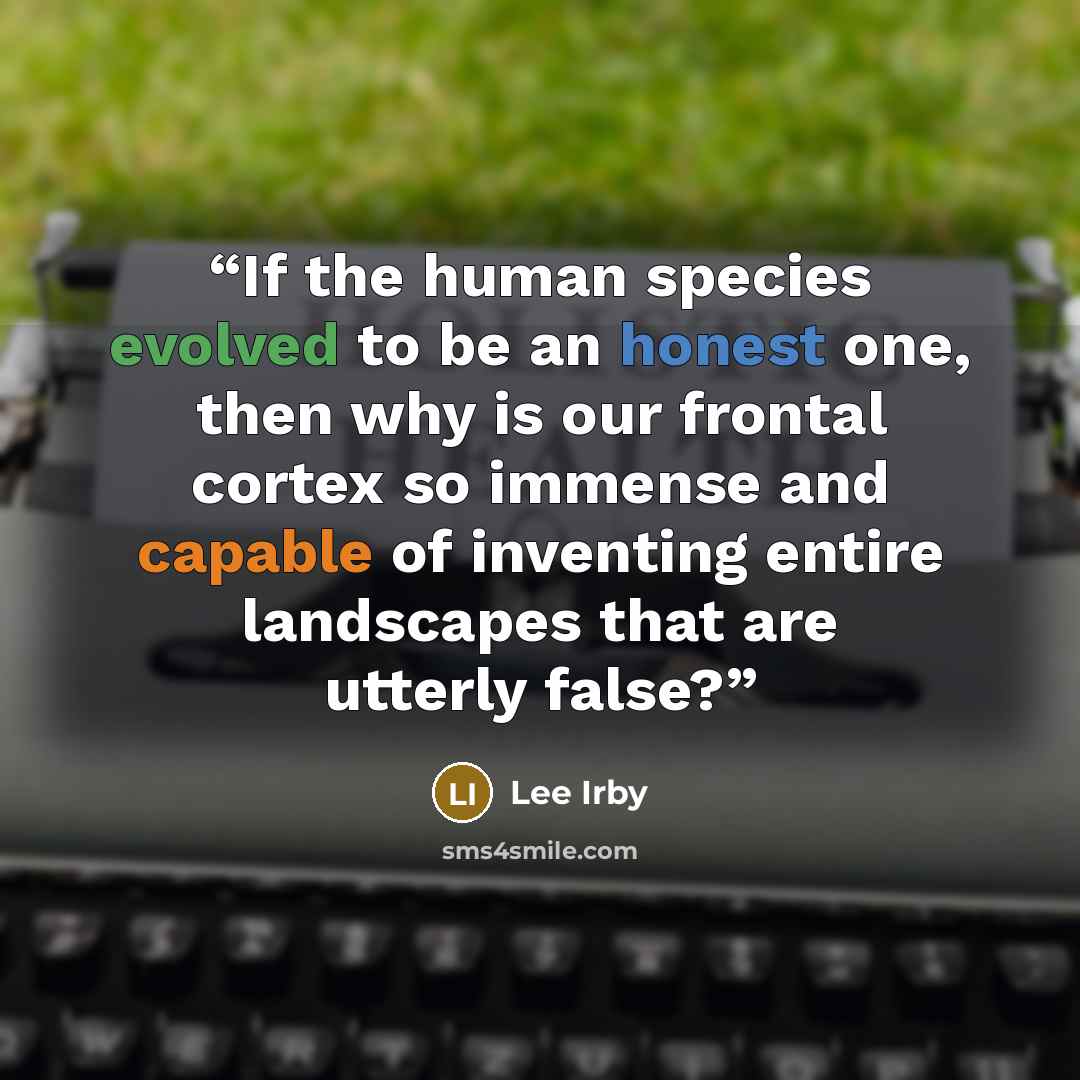 “If the human species evolved to be an honest one, then why is our frontal cortex so immense and capable of inventing entire landscapes that are utterly false?” quote by Lee Irby
