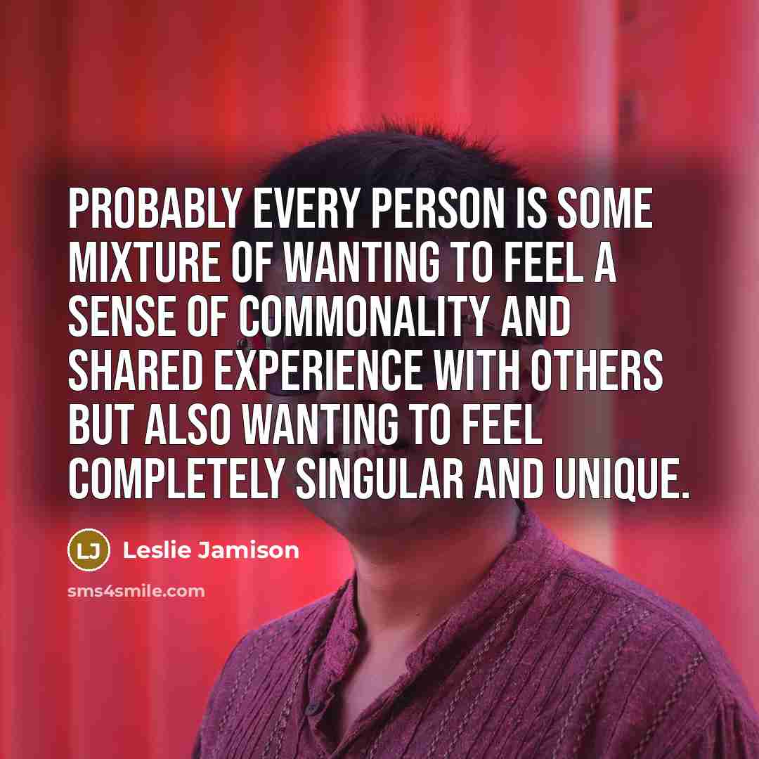 “Probably every person is some mixture of wanting to feel a sense of commonality and shared experience with others but also wanting to feel completely singular and unique.” quote by Leslie Jamison