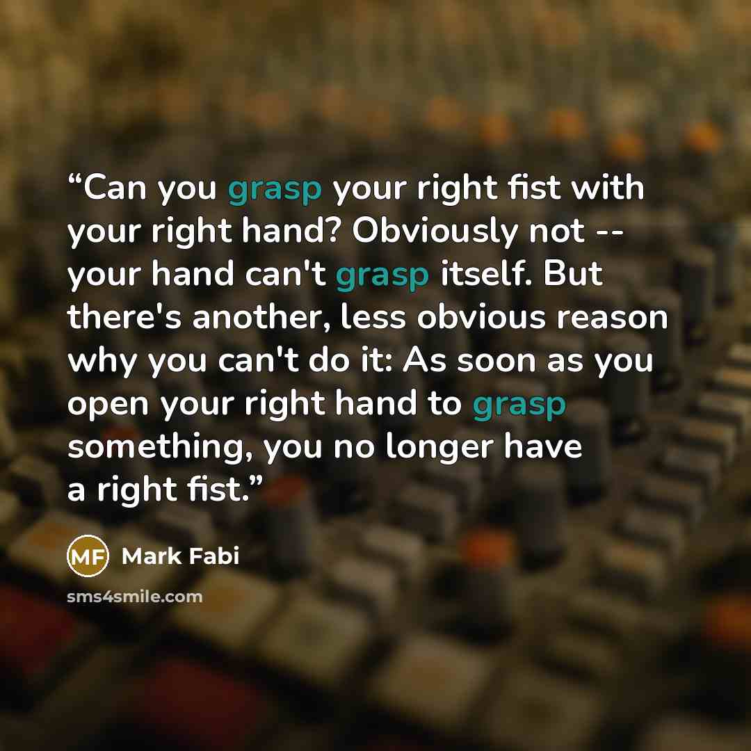 “Can you grasp your right fist with your right hand? Obviously not -- your hand can't grasp itself. But there's another, less obvious reason why you can't do it: As soon as you open your right hand to grasp something, you no longer have a right fist.” quote by Mark Fabi