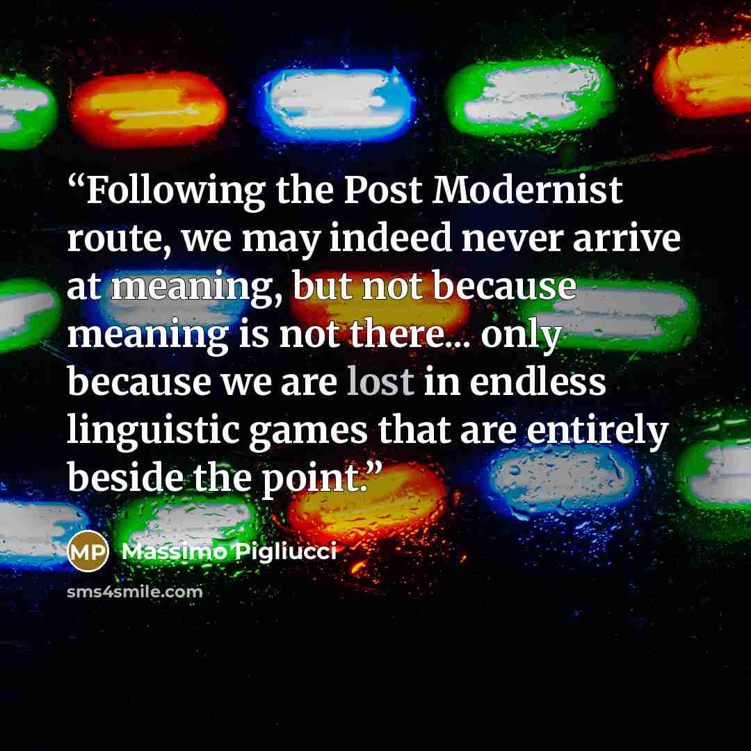 “Following the Post Modernist route, we may indeed never arrive at meaning, but not because meaning is not there... only because we are lost in endless linguistic games that are entirely beside the point.” quote by Massimo Pigliucci