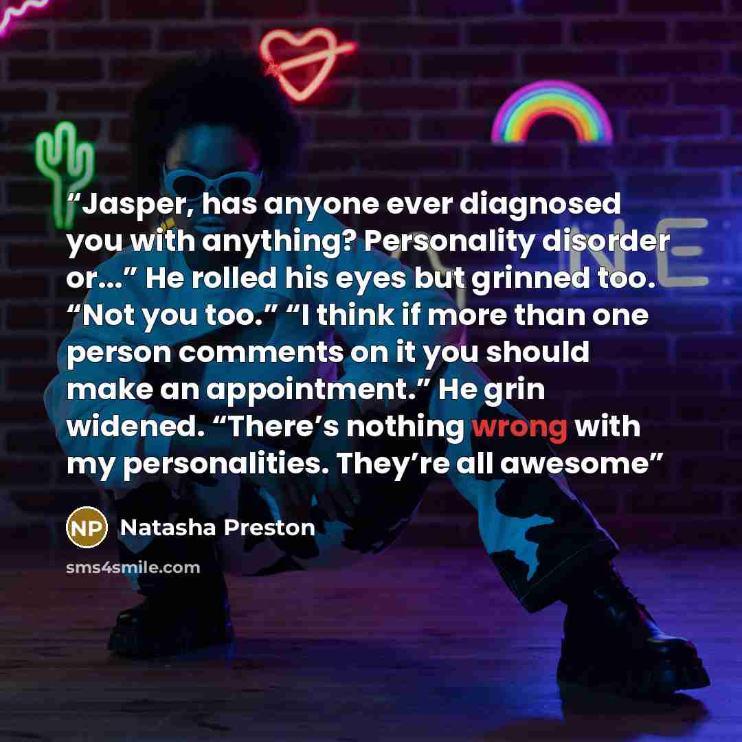 “Jasper, has anyone ever diagnosed you with anything? Personality disorder or...” He rolled his eyes but grinned too. “Not you too.” “I think if more than one person comments on it you should make an appointment.” He grin widened. “There’s nothing wrong with my personalities. They’re all awesome” quote by Natasha Preston