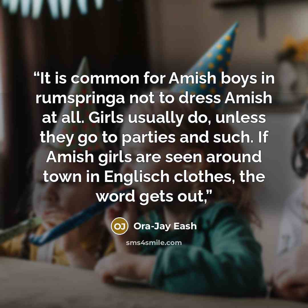 “It is common for Amish boys in rumspringa not to dress Amish at all. Girls usually do, unless they go to parties and such. If Amish girls are seen around town in Englisch clothes, the word gets out,” quote by Ora-Jay Eash