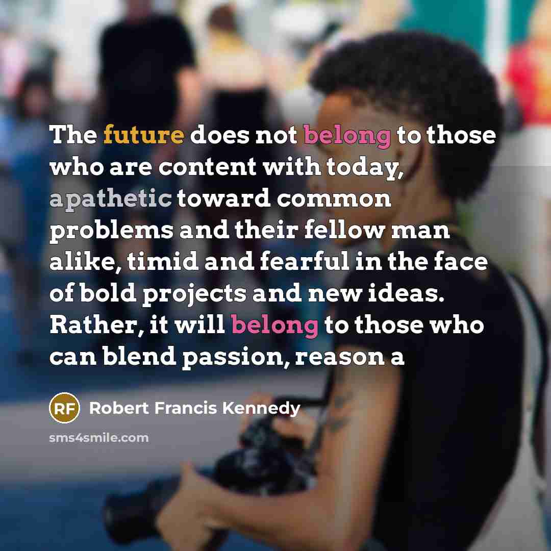 “The future does not belong to those who are content with today, apathetic toward common problems and their fellow man alike, timid and fearful in the face of bold projects and new ideas. Rather, it will belong to those who can blend passion, reason a” quote by Robert Francis Kennedy