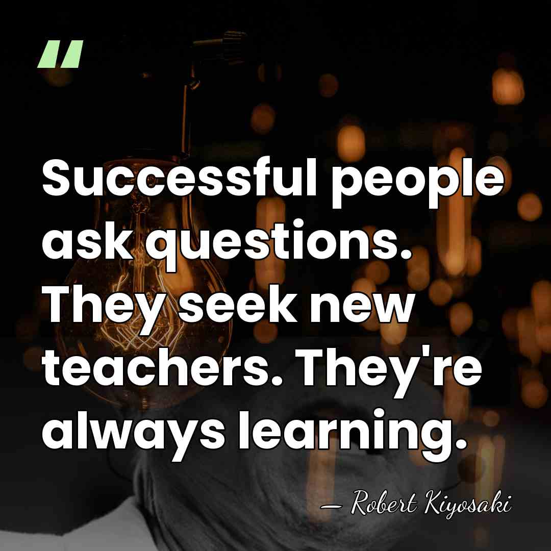 Successful people ask questions. They seek new teachers. They're always learning. - Robert Kiyosaki
