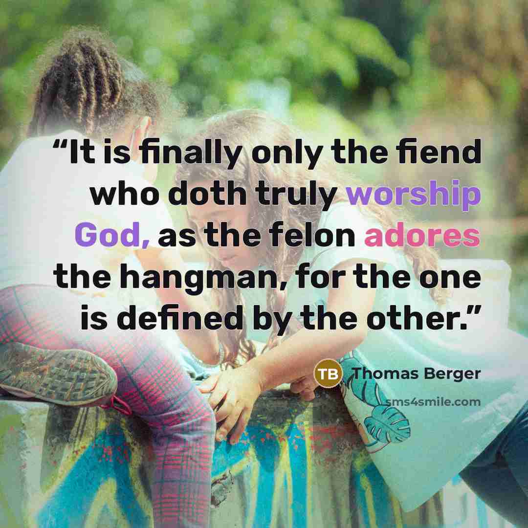 “It is finally only the fiend who doth truly worship God, as the felon adores the hangman, for the one is defined by the other.” quote by Thomas Berger