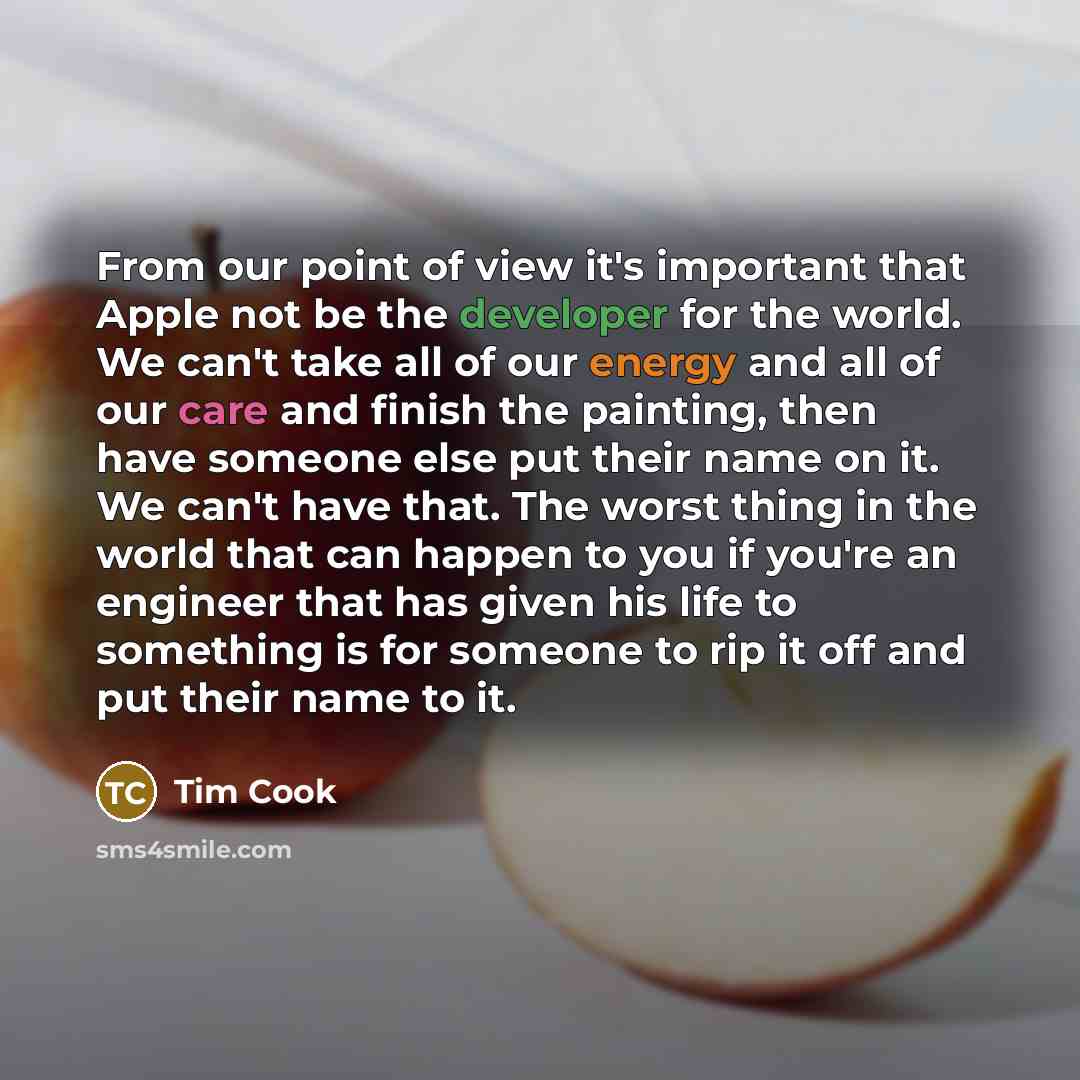 “From our point of view it's important that Apple not be the developer for the world. We can't take all of our energy and all of our care and finish the painting, then have someone else put their name on it. We can't have that. The worst thing in the world that can happen to you if you're an…” quote by Tim Cook