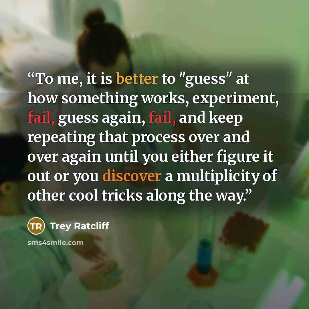 “To me, it is better to "guess" at how something works, experiment, fail, guess again, fail, and keep repeating that process over and over again until you either figure it out or you discover a multiplicity of other cool tricks along the way.” quote by Trey Ratcliff
