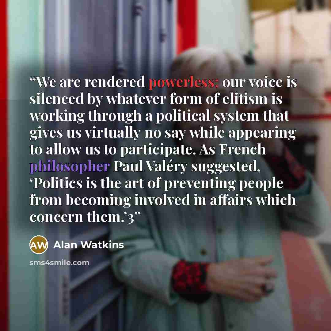 “We are rendered powerless; our voice is silenced by whatever form of elitism is working through a political system that gives us virtually no say while appearing to allow us to participate. As French philosopher Paul Valéry suggested, ‘Politics is the art of preventing people from becoming…” quote by Alan Watkins