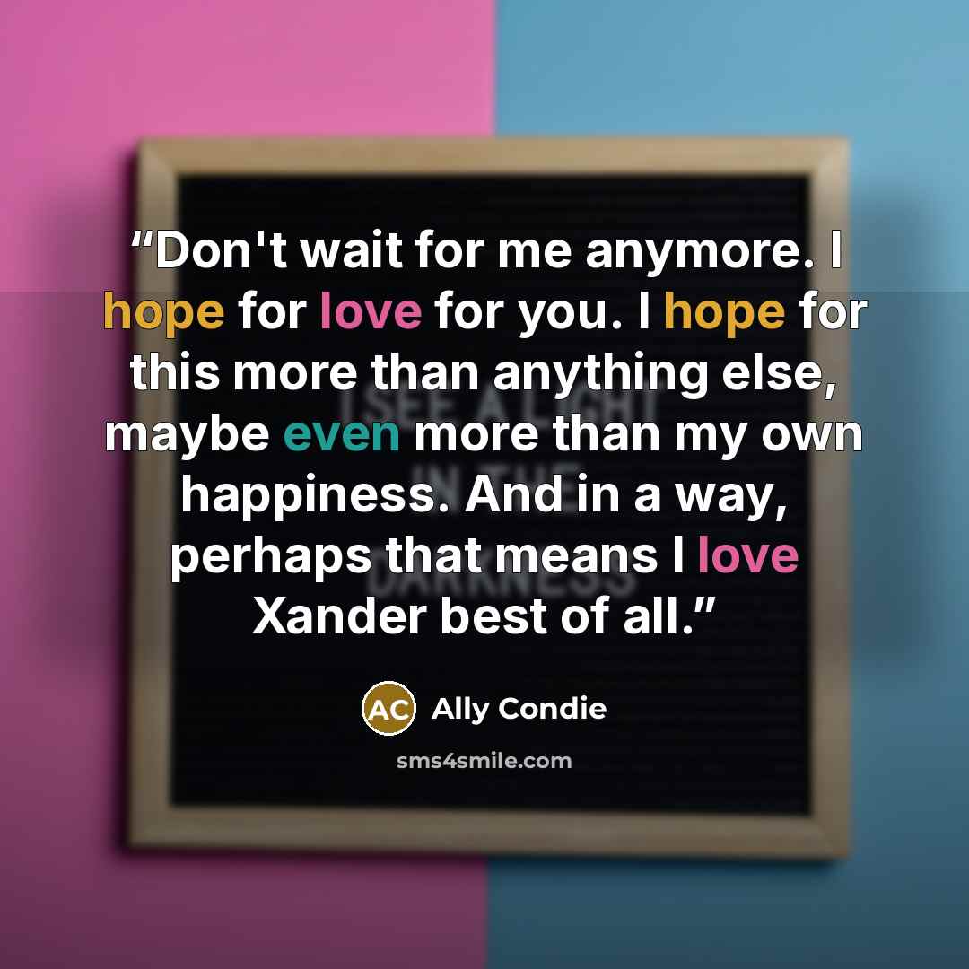 “Don't wait for me anymore. I hope for love for you. I hope for this more than anything else, maybe even more than my own happiness. And in a way, perhaps that means I love Xander best of all.” quote by Ally Condie