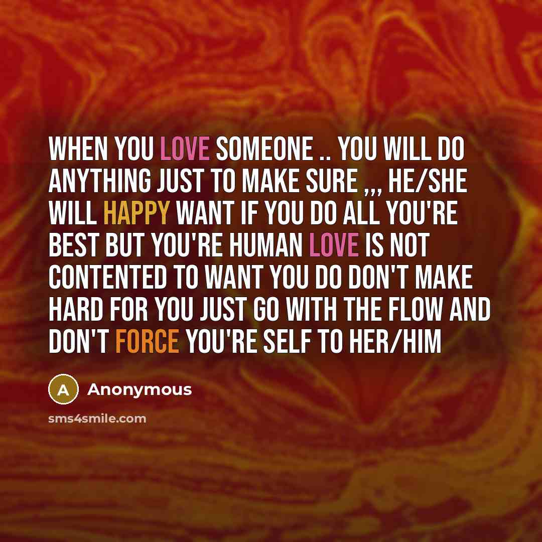 “When you love someone .. you will do anything just to make sure ,,, he/she will happy want if you do all you're best but you're human love is not contented to want you do don't make hard for you just go with the flow and don't force you're self to her/him” quote by Anonymous