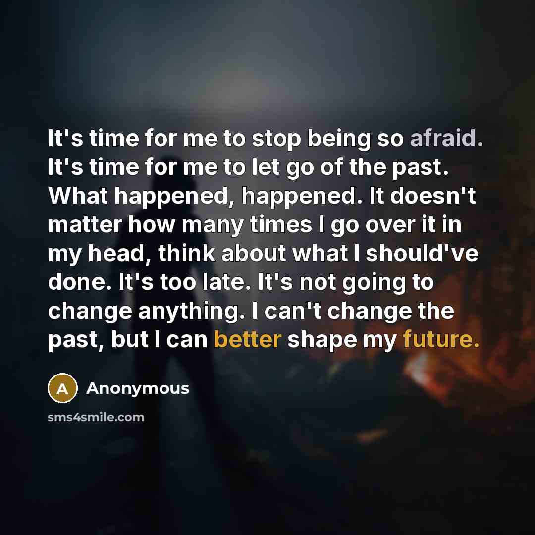“It's time for me to stop being so afraid. It's time for me to let go of the past. What happened, happened. It doesn't matter how many times I go over it in my head, think about what I should've done. It's too late. It's not going to change anything. I can't change the past, but I can better shape…” quote by Anonymous