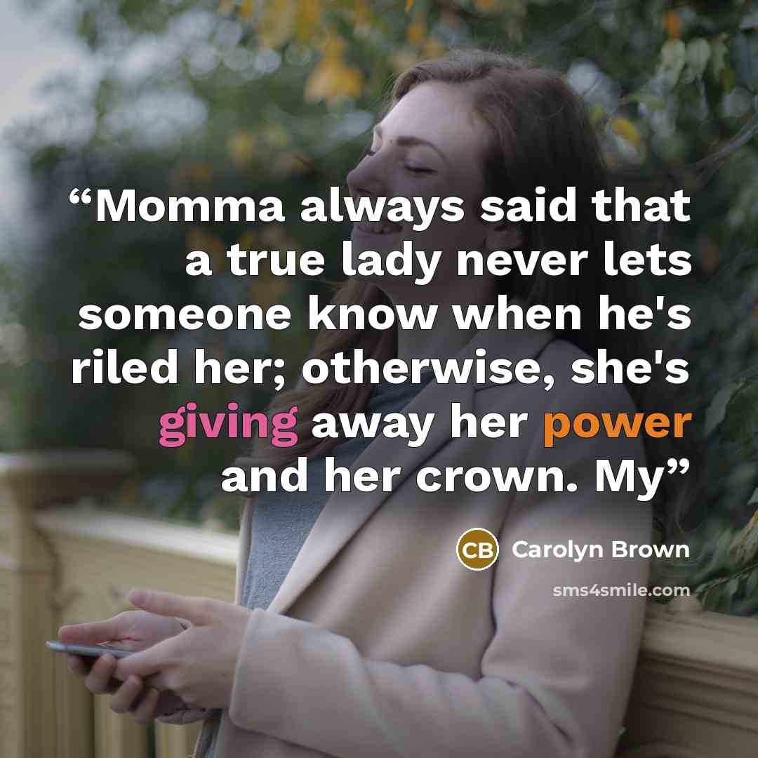 “Momma always said that a true lady never lets someone know when he's riled her; otherwise, she's giving away her power and her crown. My” quote by Carolyn Brown