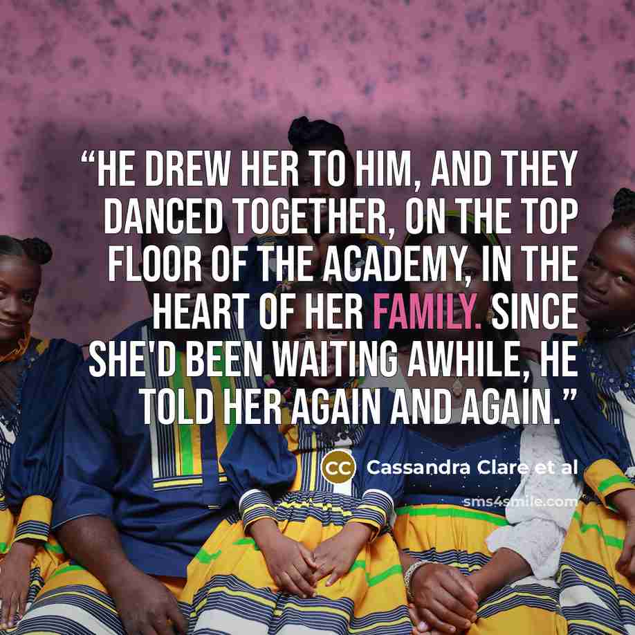 “He drew her to him, and they danced together, on the top floor of the Academy, in the heart of her family. Since she'd been waiting awhile, he told her again and again.” quote by Cassandra Clare et al