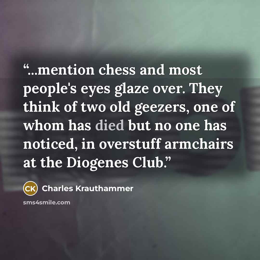 “...mention chess and most people's eyes glaze over. They think of two old geezers, one of whom has died but no one has noticed, in overstuff armchairs at the Diogenes Club.” quote by Charles Krauthammer