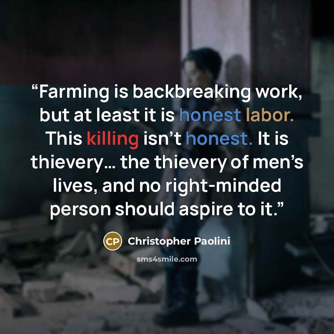 “Farming is backbreaking work, but at least it is honest labor. This killing isn’t honest. It is thievery… the thievery of men’s lives, and no right-minded person should aspire to it.” quote by Christopher Paolini