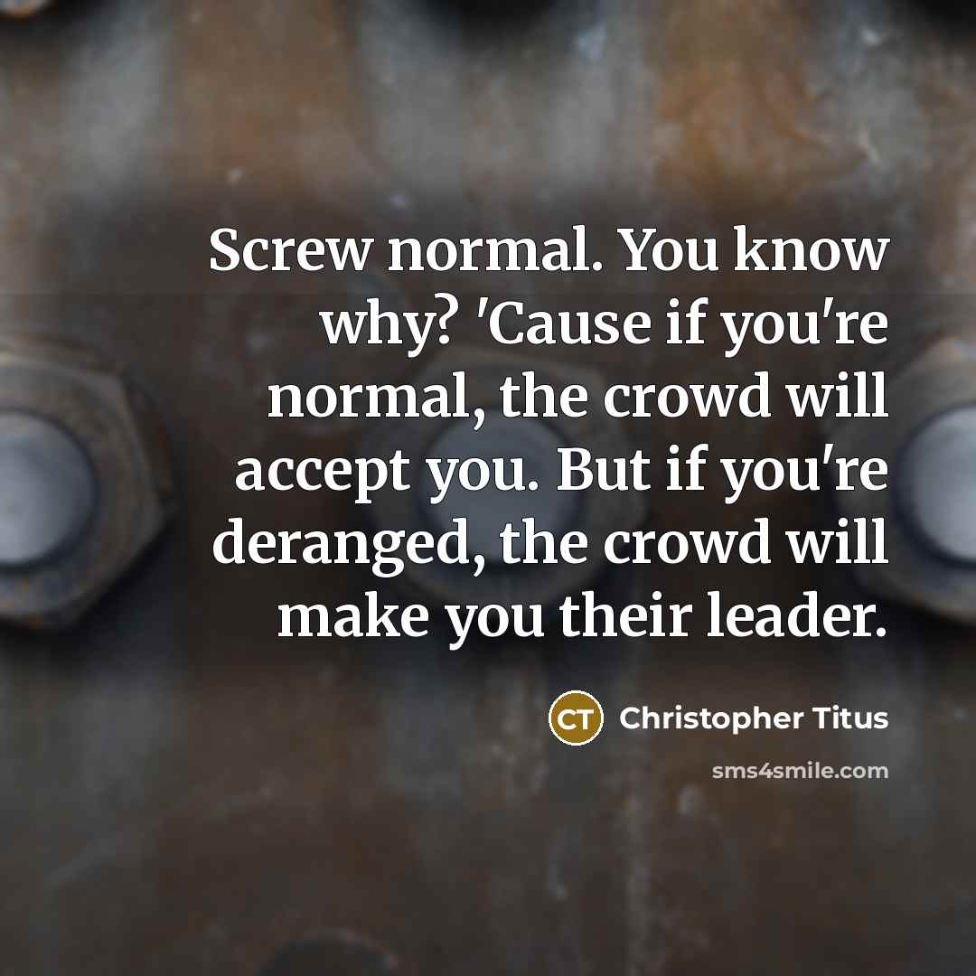 “Screw normal. You know why? 'Cause if you're normal, the crowd will accept you. But if you're deranged, the crowd will make you their leader.” quote by Christopher Titus
