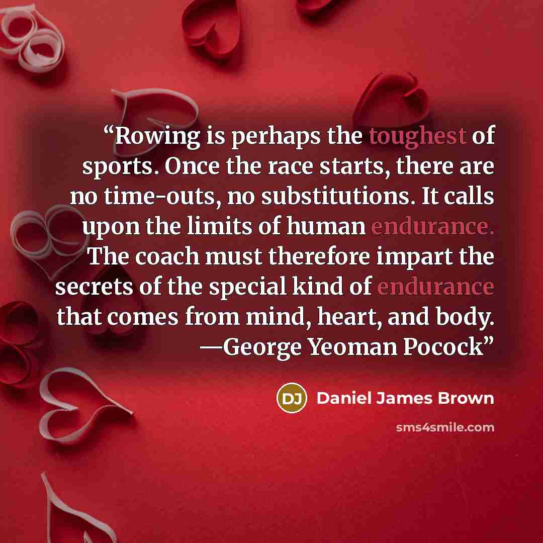 “Rowing is perhaps the toughest of sports. Once the race starts, there are no time-outs, no substitutions. It calls upon the limits of human endurance. The coach must therefore impart the secrets of the special kind of endurance that comes from mind, heart, and body. —George Yeoman Pocock” quote by Daniel James Brown