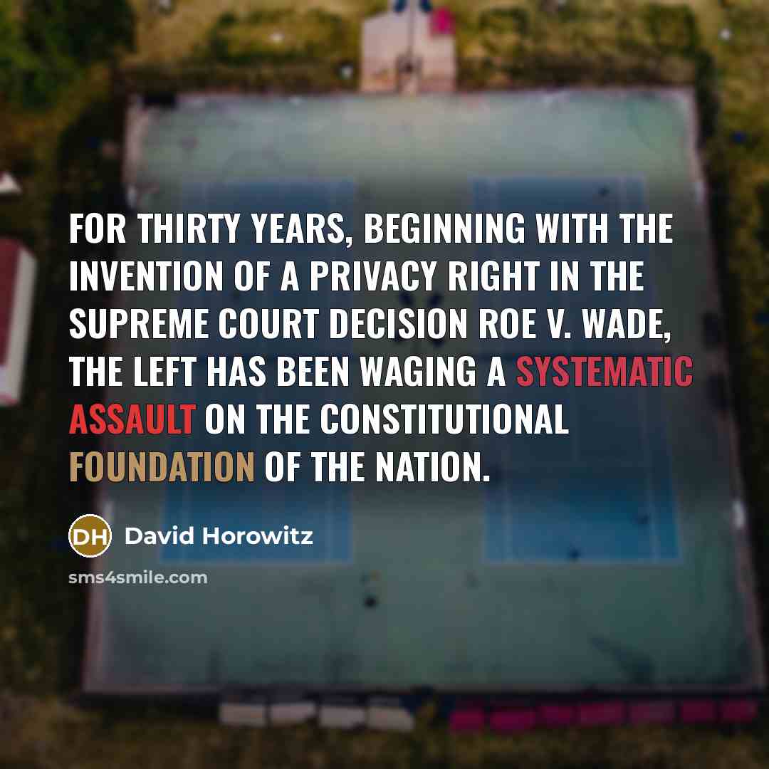 “For thirty years, beginning with the invention of a privacy right in the Supreme Court decision Roe v. Wade, the Left has been waging a systematic assault on the constitutional foundation of the nation.” quote by David Horowitz