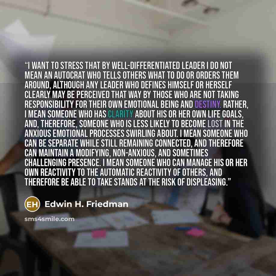 “I want to stress that by well-differentiated leader I do not mean an autocrat who tells others what to do or orders them around, although any leader who defines himself or herself clearly may be perceived that way by those who are not taking responsibility for their own emotional being and…” quote by Edwin H. Friedman