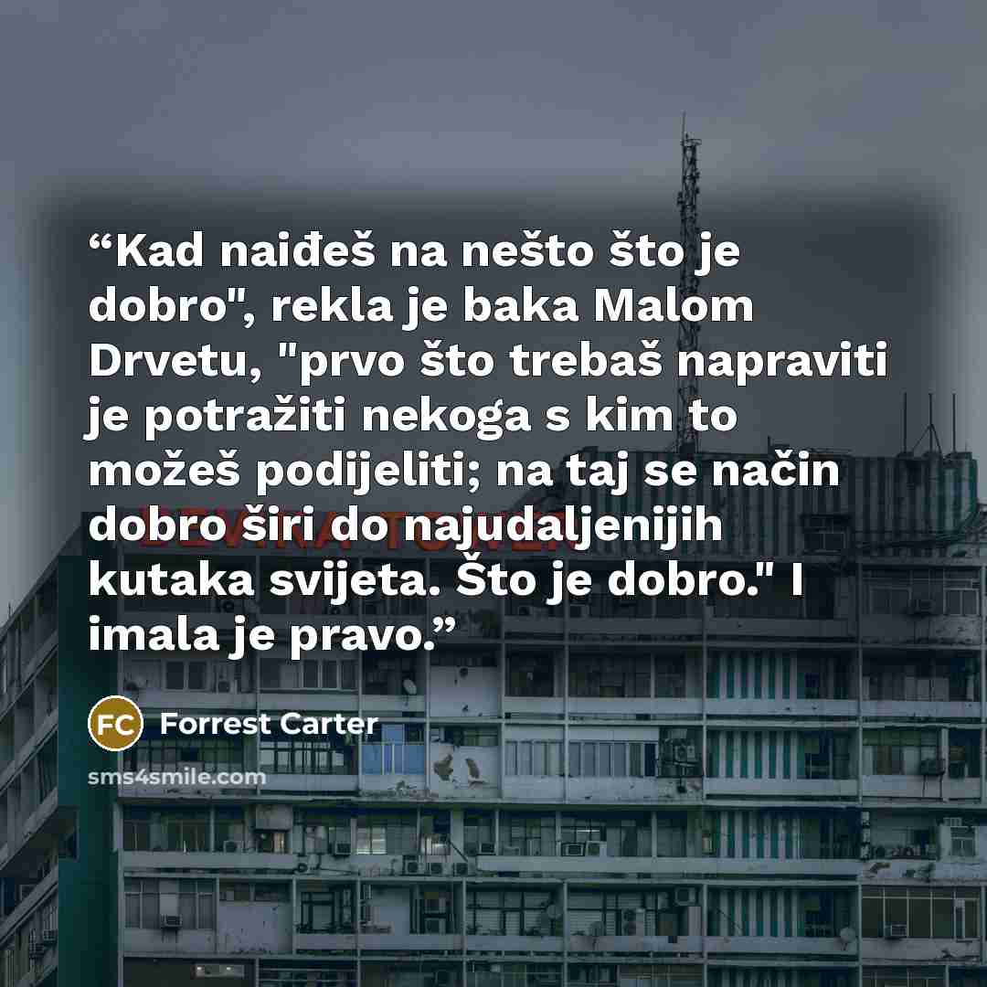 “Kad naiđeš na nešto što je dobro", rekla je baka Malom Drvetu, "prvo što trebaš napraviti je potražiti nekoga s kim to možeš podijeliti; na taj se način dobro širi do najudaljenijih kutaka svijeta. Što je dobro." I imala je pravo.” quote by Forrest Carter