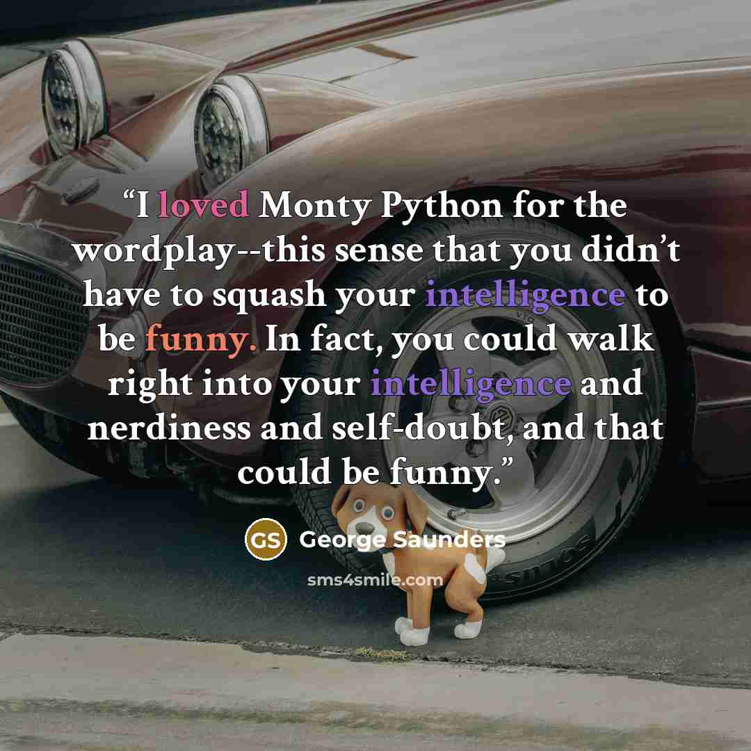 “I loved Monty Python for the wordplay--this sense that you didn’t have to squash your intelligence to be funny. In fact, you could walk right into your intelligence and nerdiness and self-doubt, and that could be funny.” quote by George Saunders