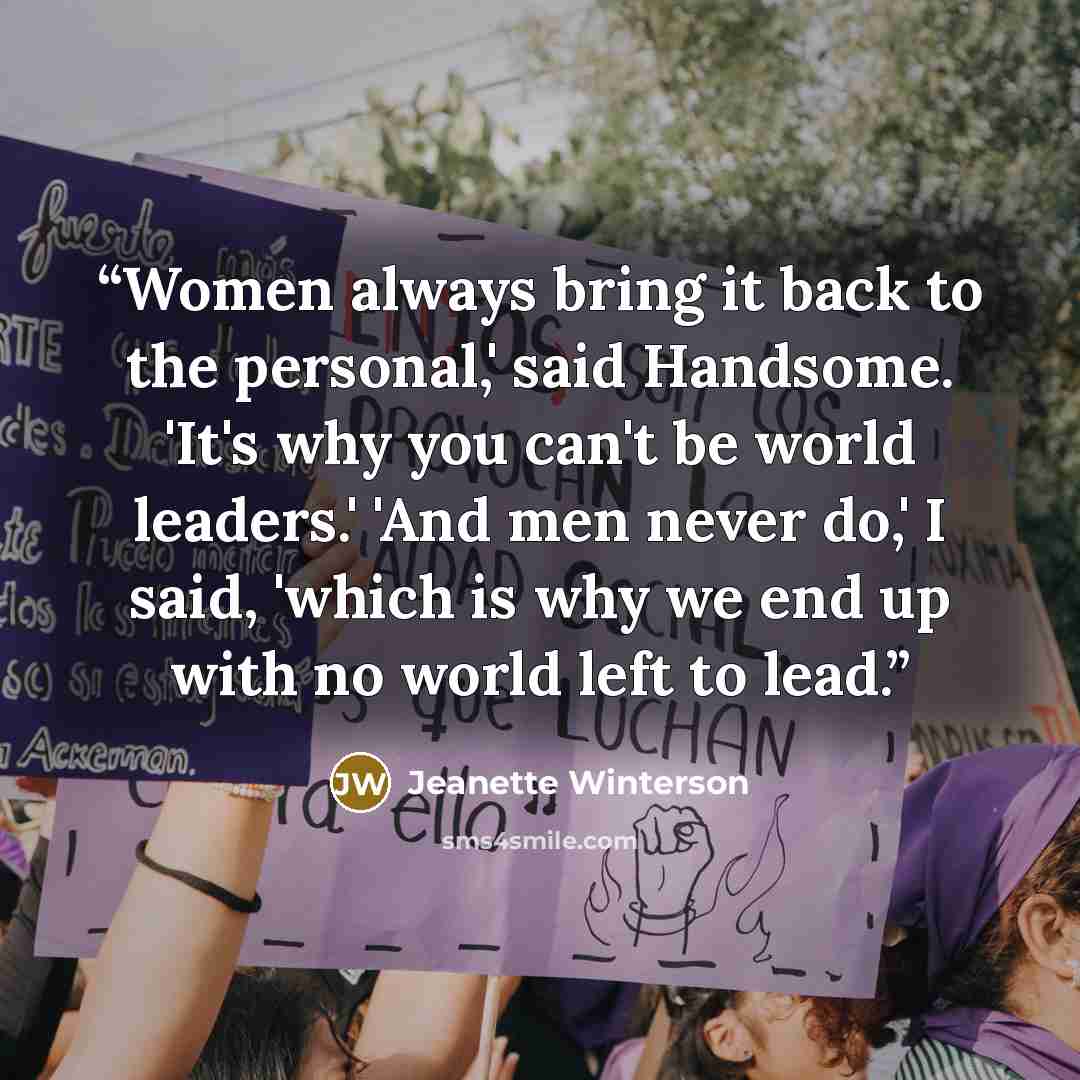 “Women always bring it back to the personal,' said Handsome. 'It's why you can't be world leaders.' 'And men never do,' I said, 'which is why we end up with no world left to lead.” quote by Jeanette Winterson