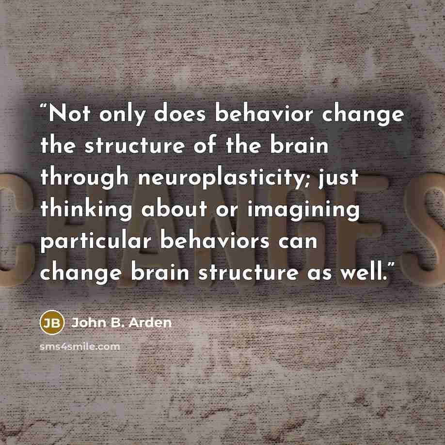“Not only does behavior change the structure of the brain through neuroplasticity; just thinking about or imagining particular behaviors can change brain structure as well.” quote by John B. Arden