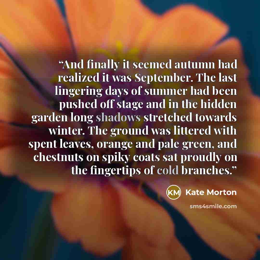 “And finally it seemed autumn had realized it was September. The last lingering days of summer had been pushed off stage and in the hidden garden long shadows stretched towards winter. The ground was littered with spent leaves, orange and pale green, and chestnuts on spiky coats sat proudly on the…” quote by Kate Morton