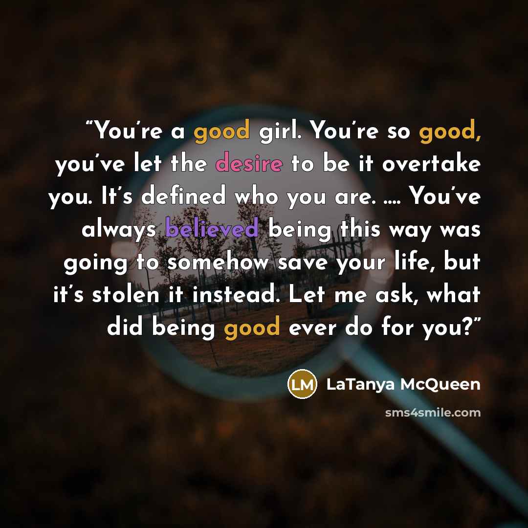 “You’re a good girl. You’re so good, you’ve let the desire to be it overtake you. It’s defined who you are. …. You’ve always believed being this way was going to somehow save your life, but it’s stolen it instead. Let me ask, what did being good ever do for you?” quote by LaTanya McQueen