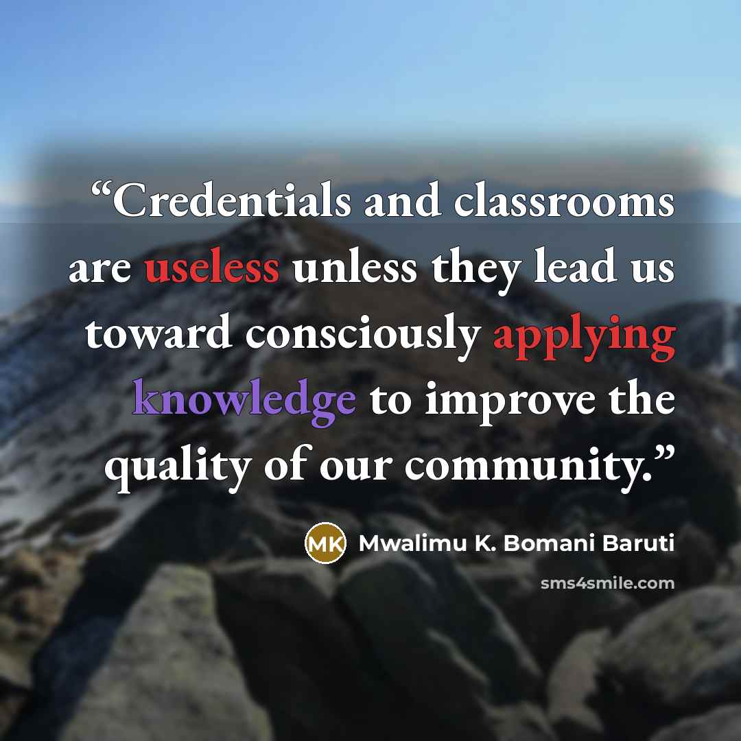 “Credentials and classrooms are useless unless they lead us toward consciously applying knowledge to improve the quality of our community.” quote by Mwalimu K. Bomani Baruti