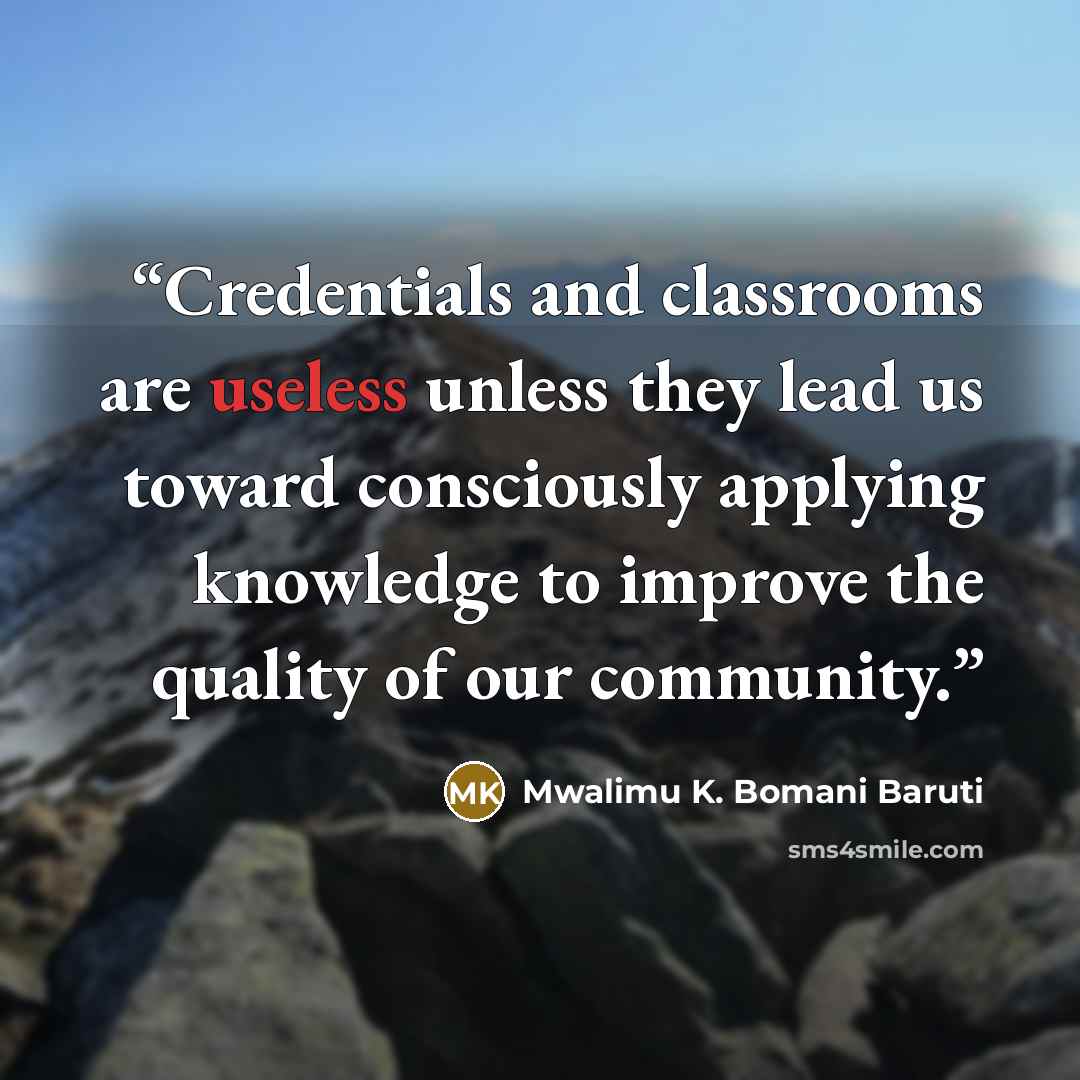 “Credentials and classrooms are useless unless they lead us toward consciously applying knowledge to improve the quality of our community.” quote by Mwalimu K. Bomani Baruti