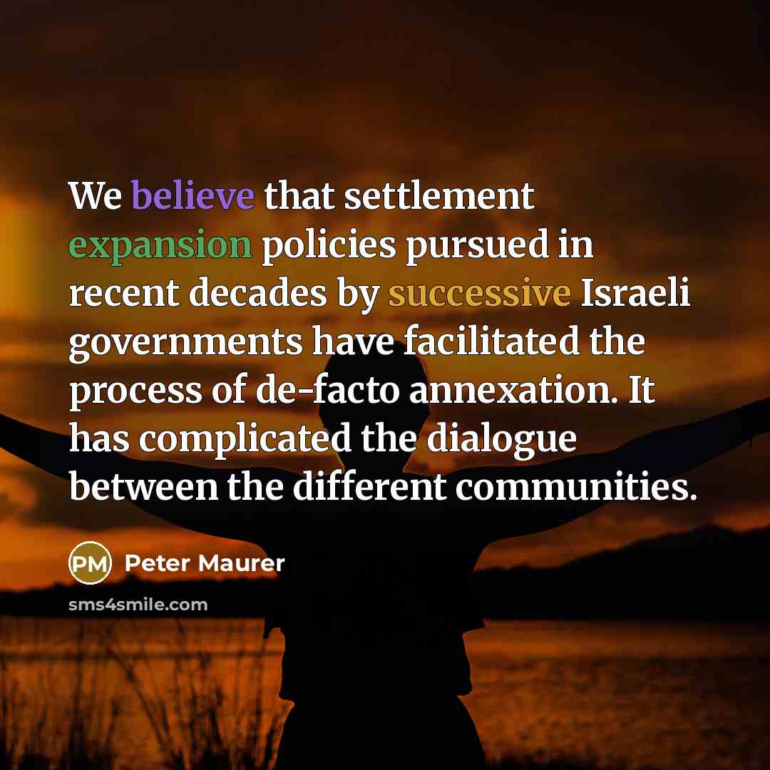 “We believe that settlement expansion policies pursued in recent decades by successive Israeli governments have facilitated the process of de-facto annexation. It has complicated the dialogue between the different communities.” quote by Peter Maurer