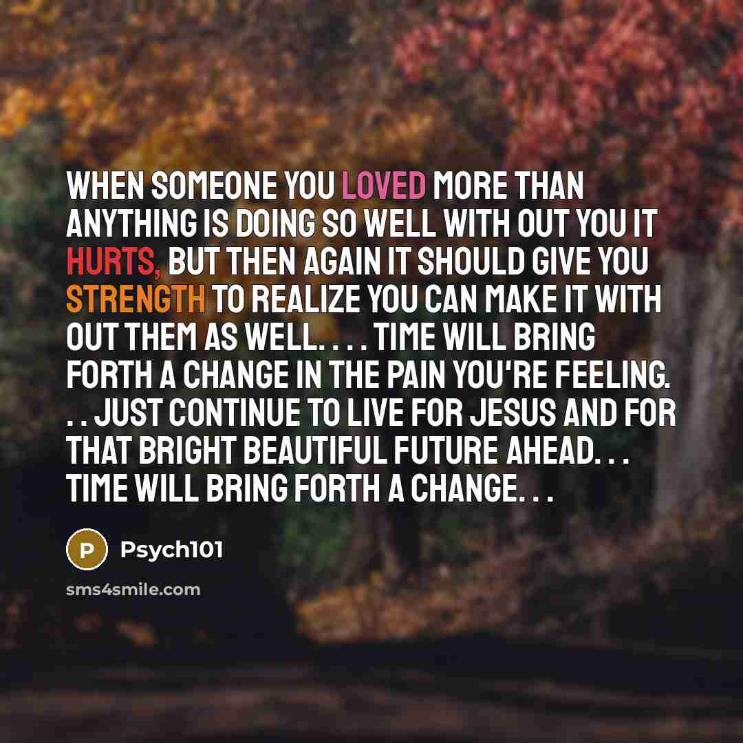 “When someone you loved more than anything is doing so well with out you it hurts, but then again it should give you strength to realize you can make it with out them as well. . . . Time will bring forth a change in the pain you're feeling. . . just continue to live for Jesus and for that bright…” quote by Psych101