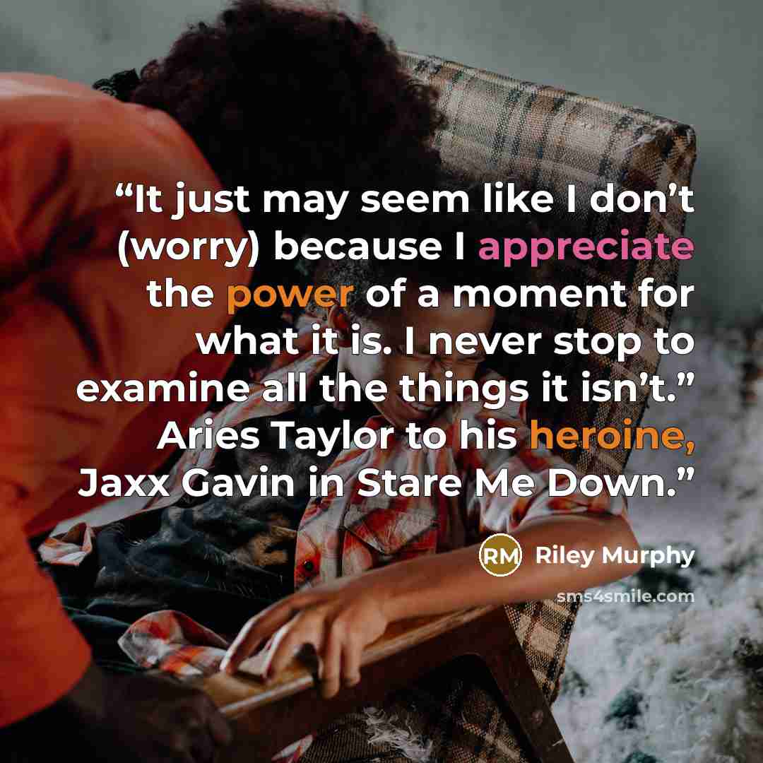 “It just may seem like I don’t (worry) because I appreciate the power of a moment for what it is. I never stop to examine all the things it isn’t.” Aries Taylor to his heroine, Jaxx Gavin in Stare Me Down.” quote by Riley Murphy