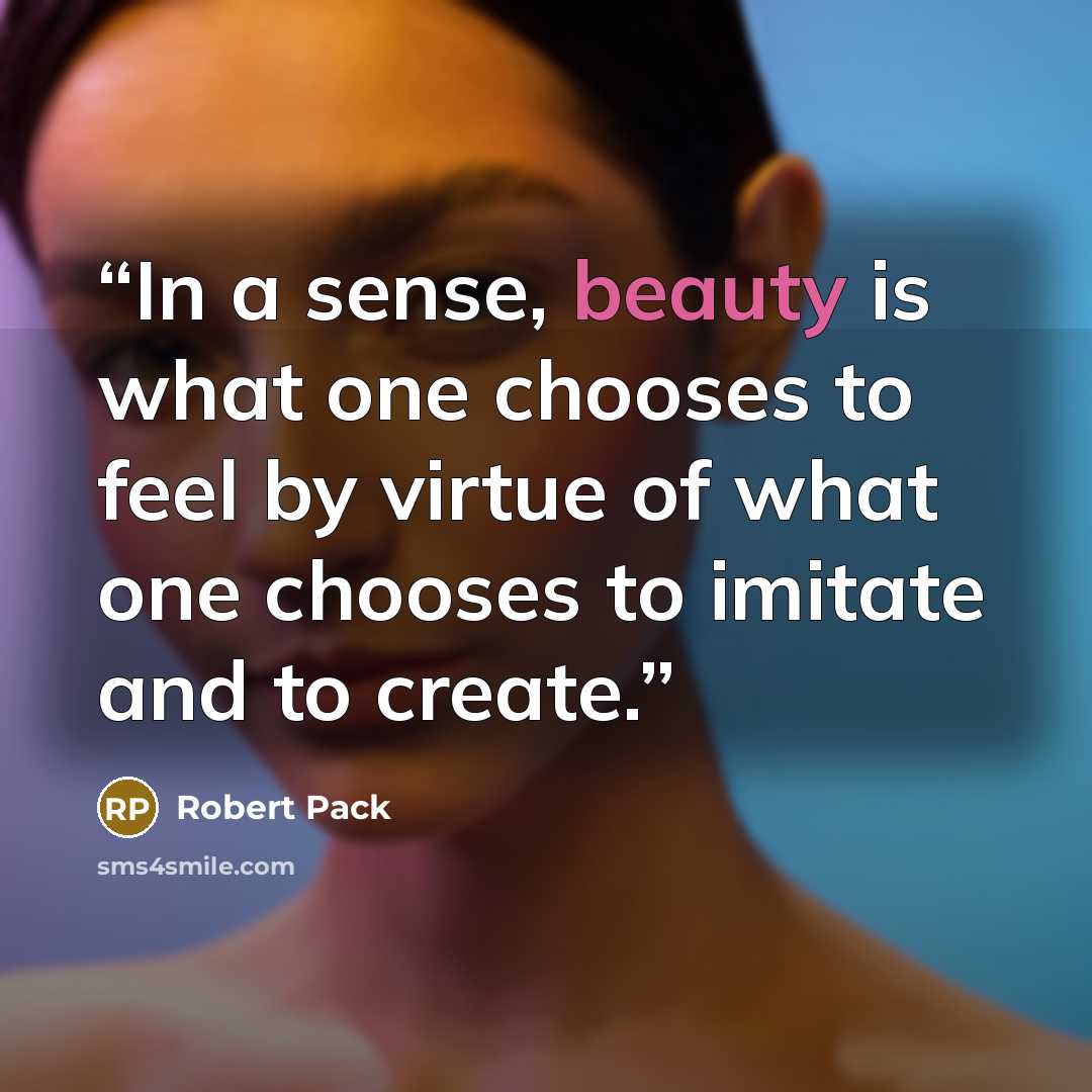 “In a sense, beauty is what one chooses to feel by virtue of what one chooses to imitate and to create.” quote by Robert Pack