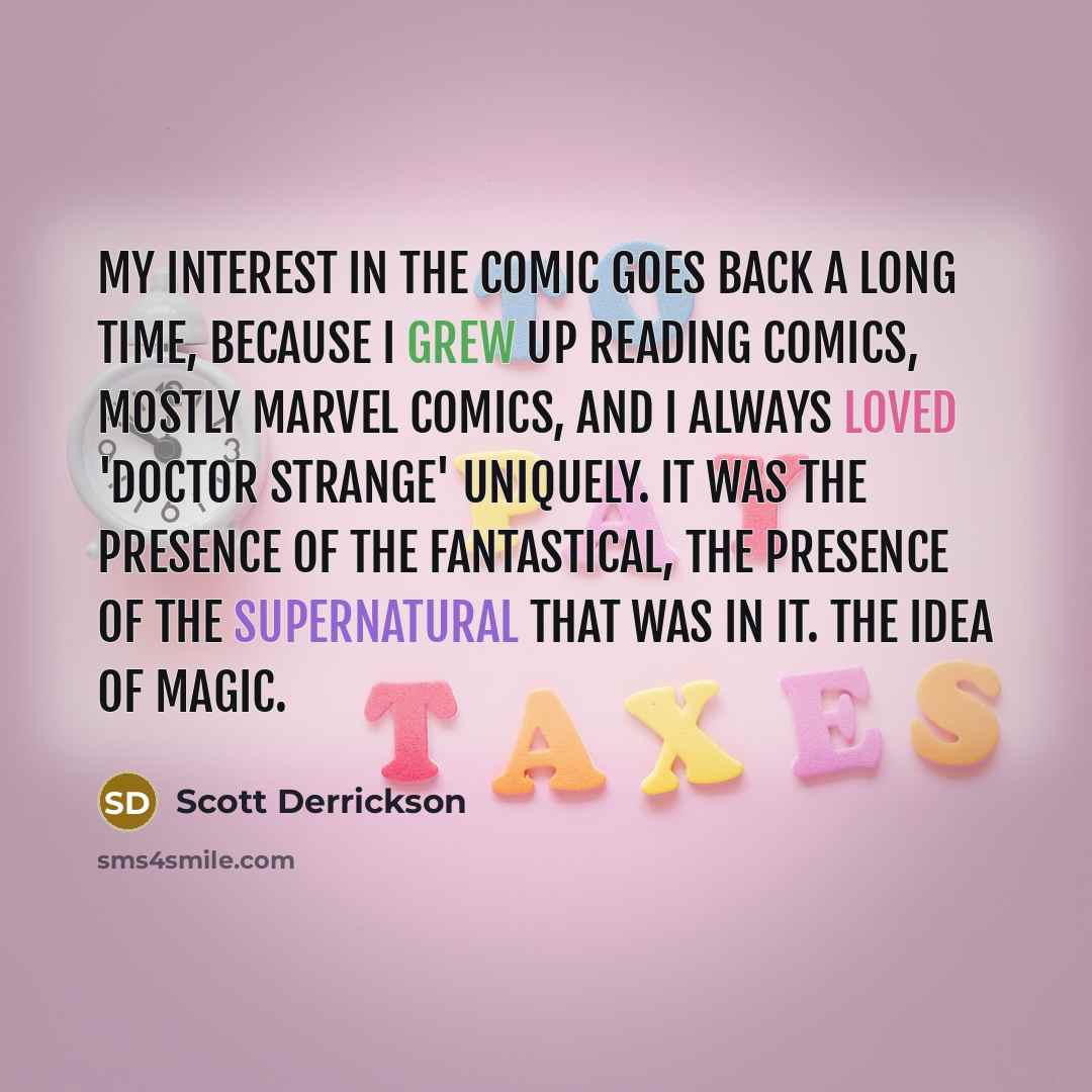 “My interest in the comic goes back a long time, because I grew up reading comics, mostly Marvel Comics, and I always loved 'Doctor Strange' uniquely. It was the presence of the fantastical, the presence of the supernatural that was in it. The idea of magic.” quote by Scott Derrickson