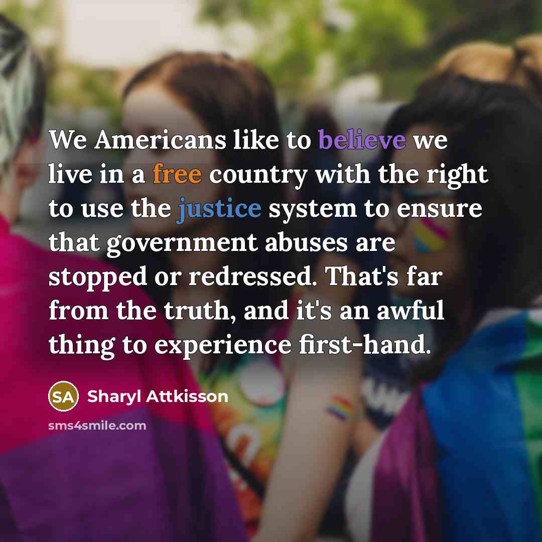 “We Americans like to believe we live in a free country with the right to use the justice system to ensure that government abuses are stopped or redressed. That's far from the truth, and it's an awful thing to experience first-hand.” quote by Sharyl Attkisson