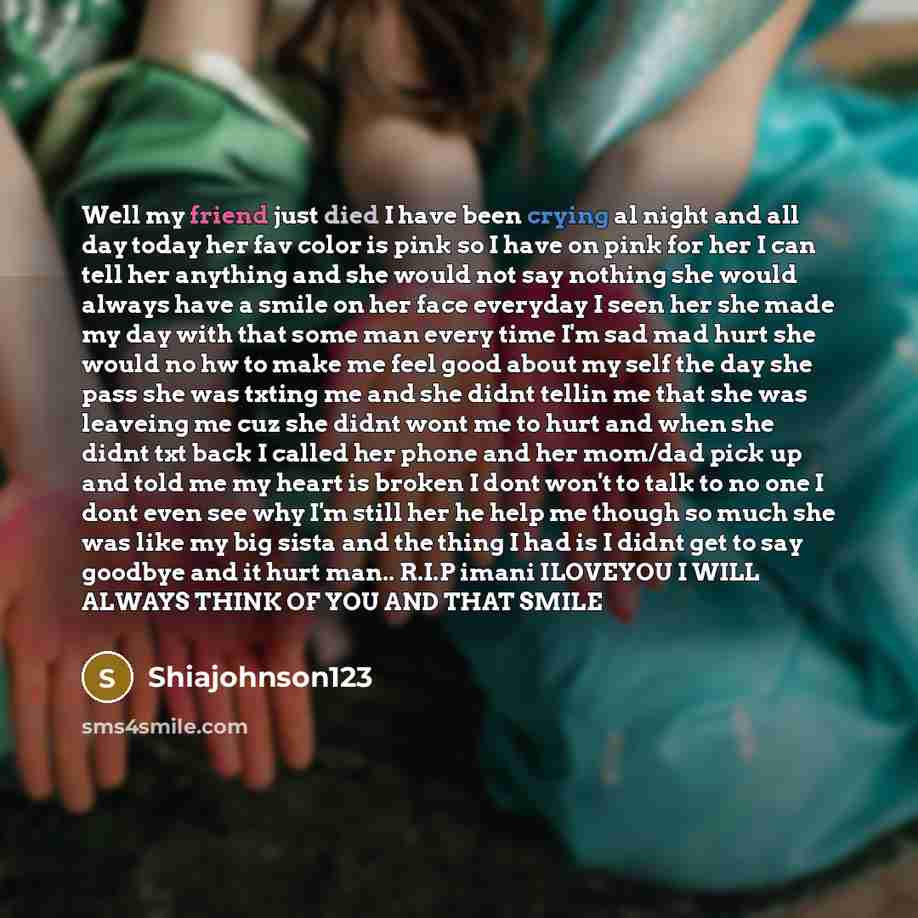 “Well my friend just died I have been crying al night and all day today her fav color is pink so I have on pink for her I can tell her anything and she would not say nothing she would always have a smile on her face everyday I seen her she made my day with that some man every time I'm sad mad hurt…” quote by Shiajohnson123