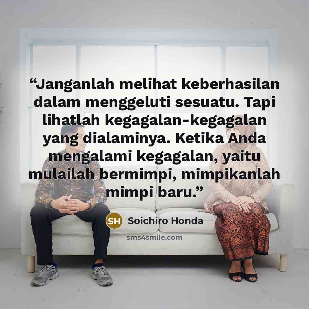 “Janganlah melihat keberhasilan dalam menggeluti sesuatu. Tapi lihatlah kegagalan-kegagalan yang dialaminya. Ketika Anda mengalami kegagalan, yaitu mulailah bermimpi, mimpikanlah mimpi baru.” quote by Soichiro Honda