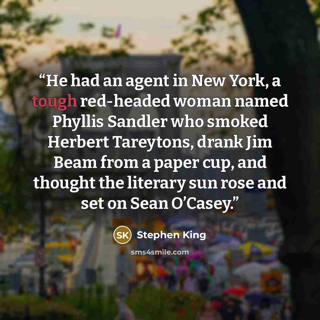 “He had an agent in New York, a tough red-headed woman named Phyllis Sandler who smoked Herbert Tareytons, drank Jim Beam from a paper cup, and thought the literary sun rose and set on Sean O’Casey.” quote by Stephen King