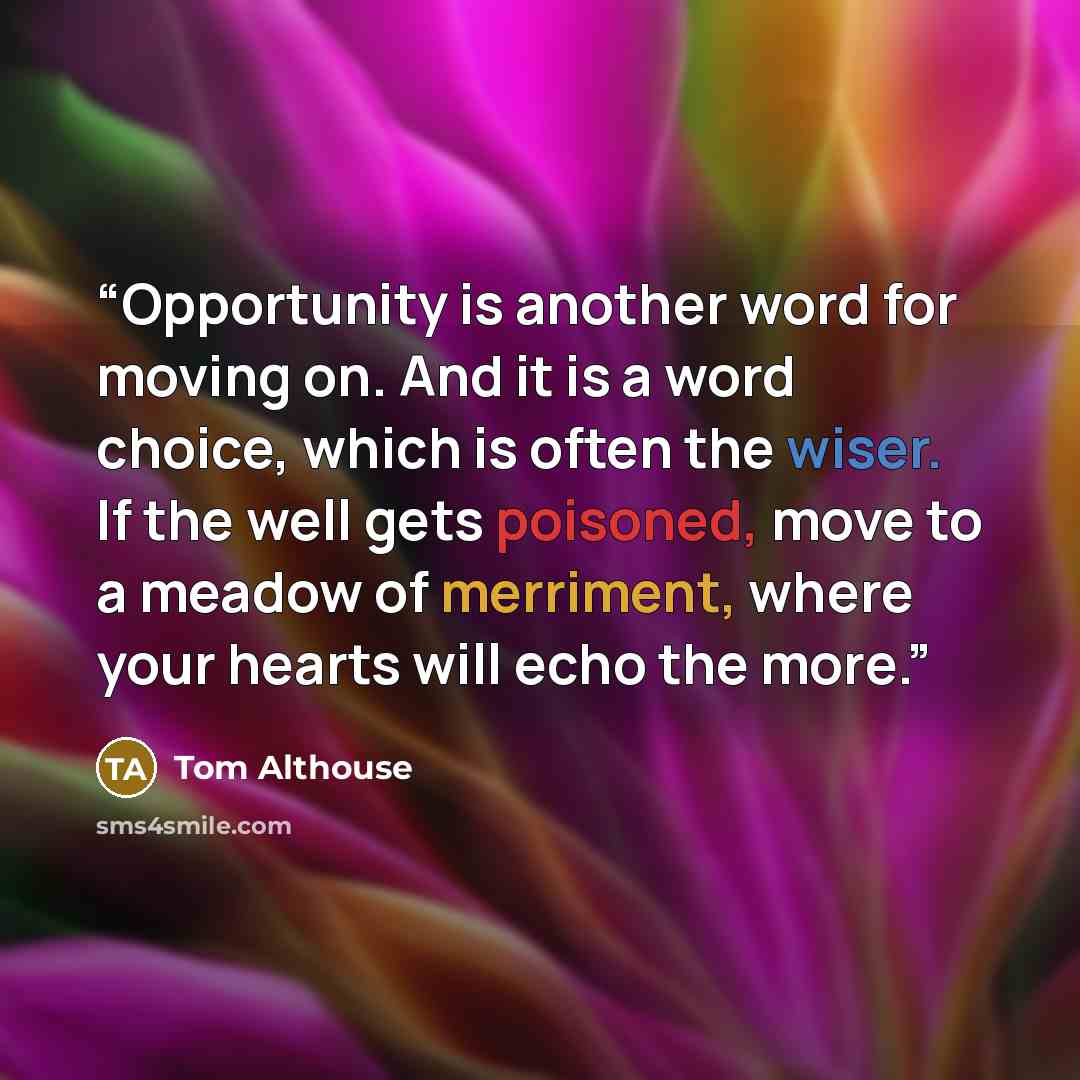 “Opportunity is another word for moving on. And it is a word choice, which is often the wiser. If the well gets poisoned, move to a meadow of merriment, where your hearts will echo the more.” quote by Tom Althouse