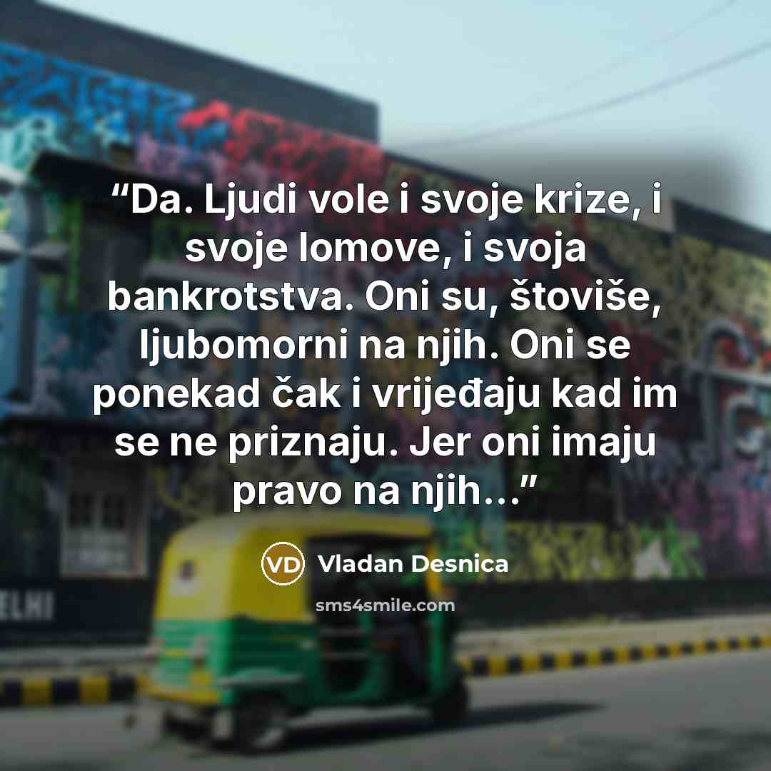 “Da. Ljudi vole i svoje krize, i svoje lomove, i svoja bankrotstva. Oni su, štoviše, ljubomorni na njih. Oni se ponekad čak i vrijeđaju kad im se ne priznaju. Jer oni imaju pravo na njih...” quote by Vladan Desnica