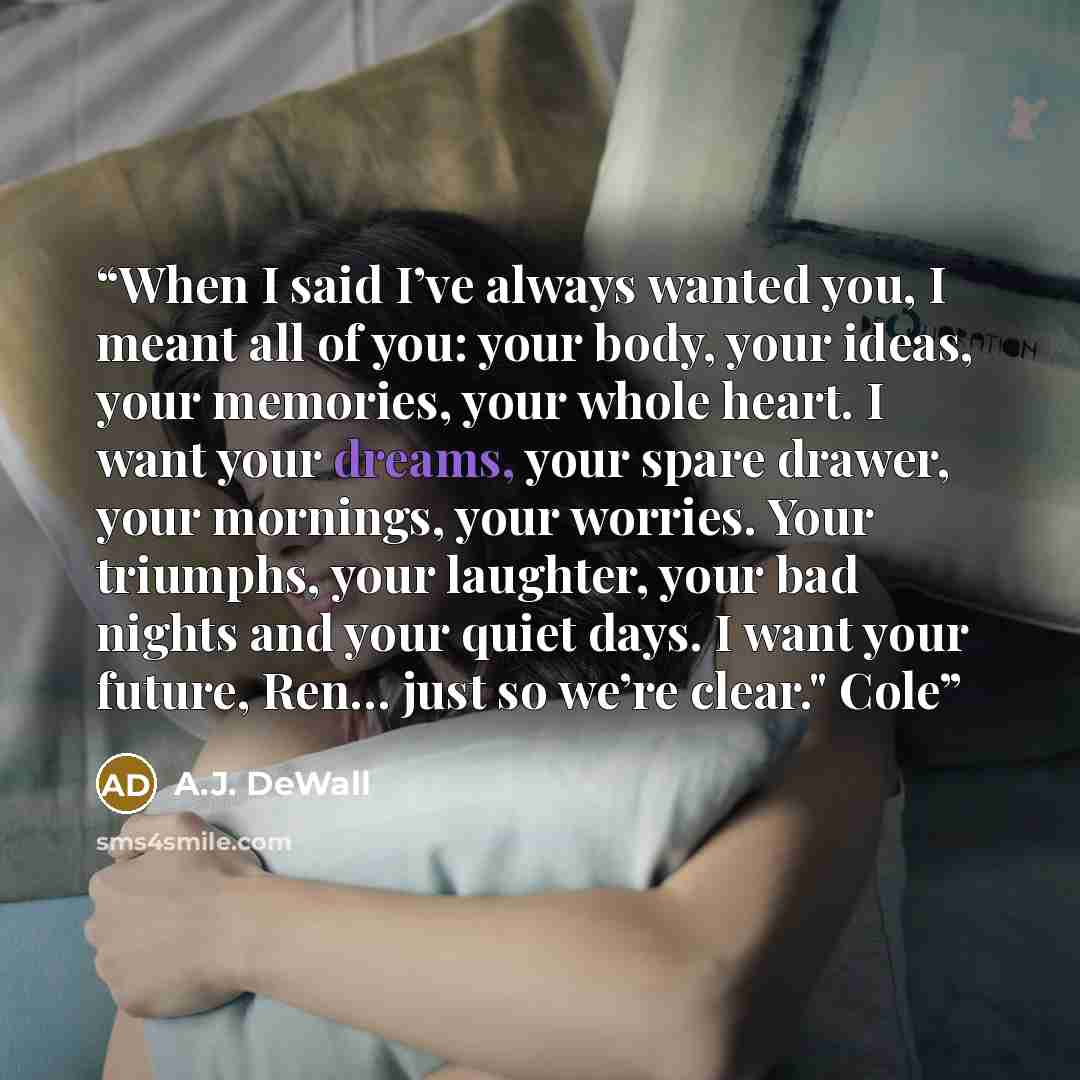 “When I said I’ve always wanted you, I meant all of you: your body, your ideas, your memories, your whole heart. I want your dreams, your spare drawer, your mornings, your worries. Your triumphs, your laughter, your bad nights and your quiet days. I want your future, Ren… just so we’re clear." Cole” quote by A.J. DeWall