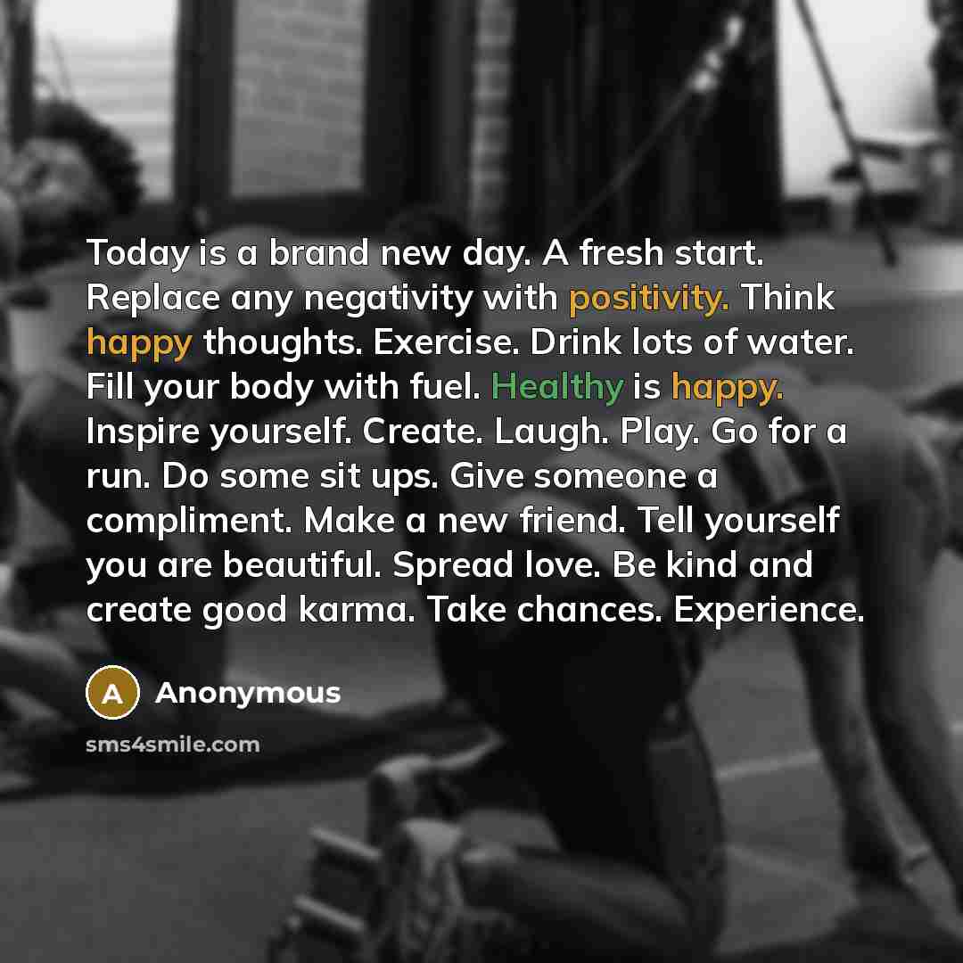 “Today is a brand new day. A fresh start. Replace any negativity with positivity. Think happy thoughts. Exercise. Drink lots of water. Fill your body with fuel. Healthy is happy. Inspire yourself. Create. Laugh. Play. Go for a run. Do some sit ups. Give someone a compliment. Make a new friend. Tell…” quote by Anonymous