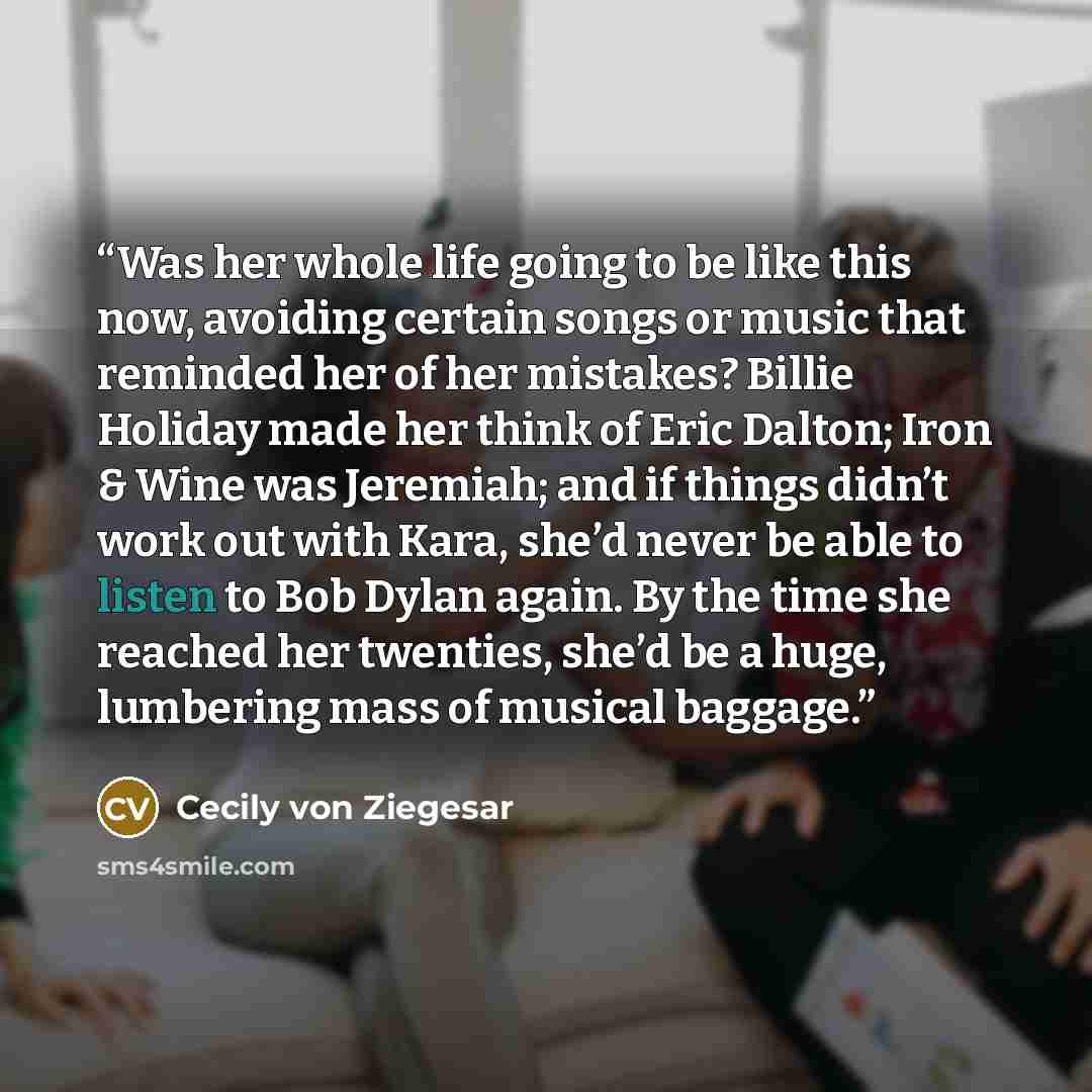 “Was her whole life going to be like this now, avoiding certain songs or music that reminded her of her mistakes? Billie Holiday made her think of Eric Dalton; Iron & Wine was Jeremiah; and if things didn’t work out with Kara, she’d never be able to listen to Bob Dylan again. By the time she…” quote by Cecily von Ziegesar